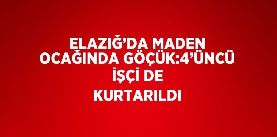 ELAZIĞ’DA MADEN OCAĞINDA GÖÇÜK:4’ÜNCÜ İŞÇİ DE KURTARILDI