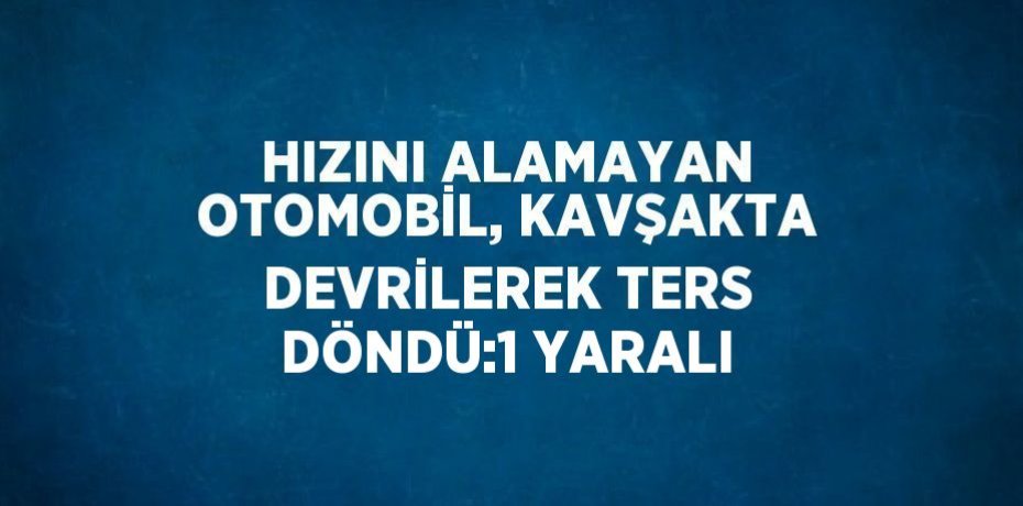 HIZINI ALAMAYAN OTOMOBİL, KAVŞAKTA DEVRİLEREK TERS DÖNDÜ:1 YARALI