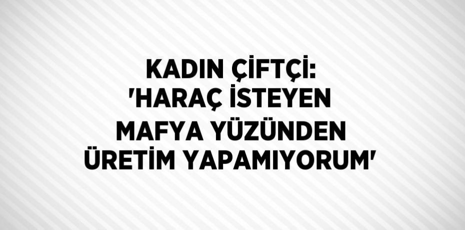 KADIN ÇİFTÇİ: 'HARAÇ İSTEYEN MAFYA YÜZÜNDEN ÜRETİM YAPAMIYORUM'