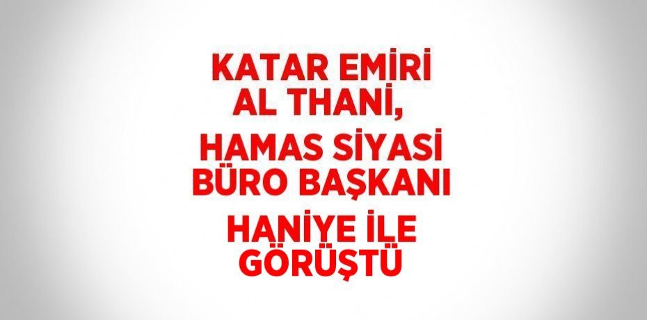 KATAR EMİRİ AL THANİ, HAMAS SİYASİ BÜRO BAŞKANI HANİYE İLE GÖRÜŞTÜ