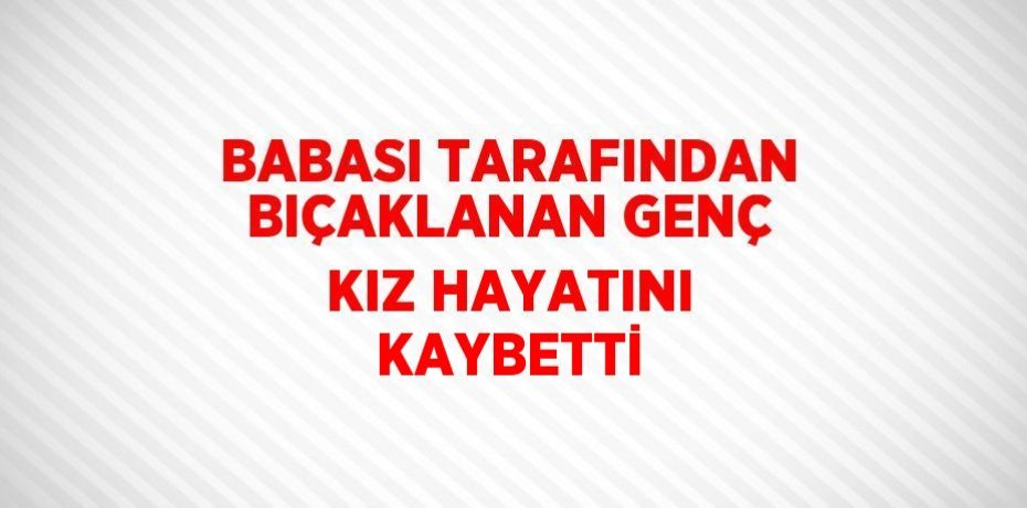 BABASI TARAFINDAN BIÇAKLANAN GENÇ KIZ HAYATINI KAYBETTİ