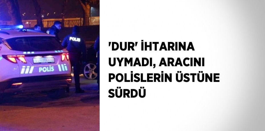 'DUR' İHTARINA UYMADI, ARACINI POLİSLERİN ÜSTÜNE SÜRDÜ
