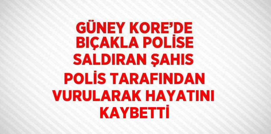 GÜNEY KORE’DE BIÇAKLA POLİSE SALDIRAN ŞAHIS POLİS TARAFINDAN VURULARAK HAYATINI KAYBETTİ