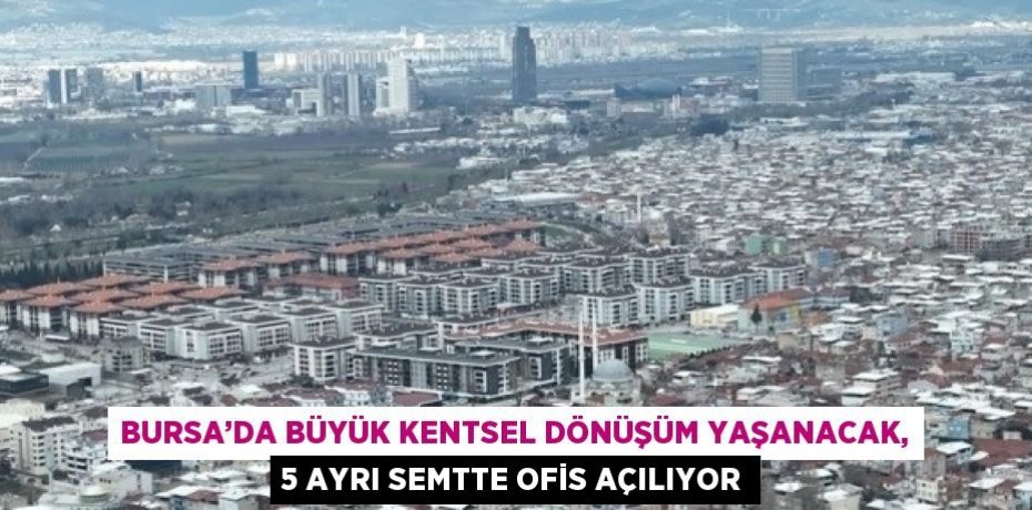 BURSA’DA BÜYÜK KENTSEL DÖNÜŞÜM YAŞANACAK, 5 AYRI SEMTTE OFİS AÇILIYOR