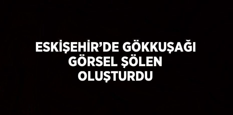 ESKİŞEHİR’DE GÖKKUŞAĞI GÖRSEL ŞÖLEN OLUŞTURDU