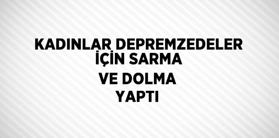 KADINLAR DEPREMZEDELER İÇİN SARMA VE DOLMA YAPTI