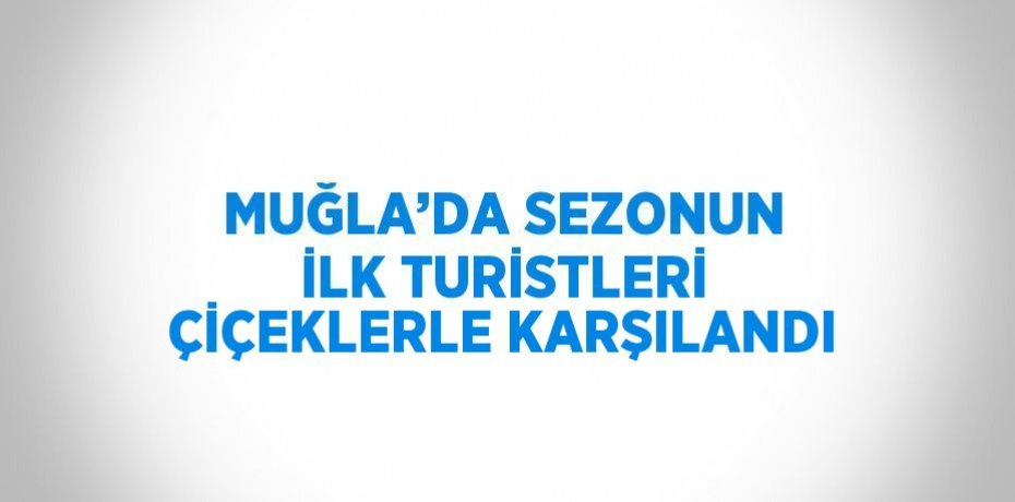 MUĞLA’DA SEZONUN İLK TURİSTLERİ ÇİÇEKLERLE KARŞILANDI