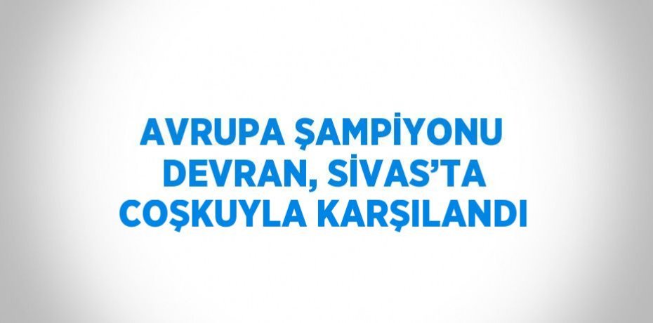AVRUPA ŞAMPİYONU DEVRAN, SİVAS’TA COŞKUYLA KARŞILANDI