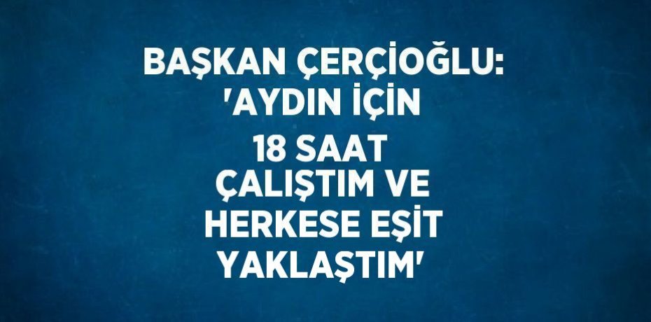 BAŞKAN ÇERÇİOĞLU: 'AYDIN İÇİN 18 SAAT ÇALIŞTIM VE HERKESE EŞİT YAKLAŞTIM'