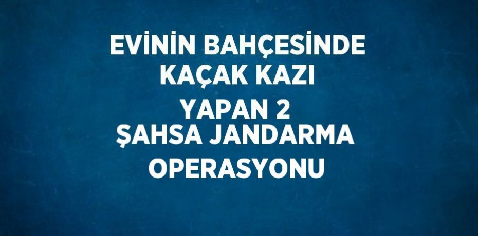 EVİNİN BAHÇESİNDE KAÇAK KAZI YAPAN 2 ŞAHSA JANDARMA OPERASYONU