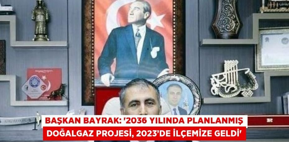 BAŞKAN BAYRAK: '2036 YILINDA PLANLANMIŞ DOĞALGAZ PROJESİ, 2023’DE İLÇEMİZE GELDİ'