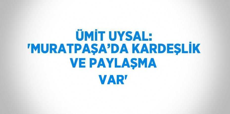 ÜMİT UYSAL: 'MURATPAŞA’DA KARDEŞLİK VE PAYLAŞMA VAR'