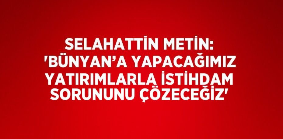 SELAHATTİN METİN: 'BÜNYAN’A YAPACAĞIMIZ YATIRIMLARLA İSTİHDAM SORUNUNU ÇÖZECEĞİZ'