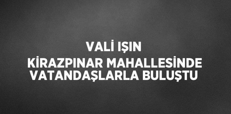 VALİ IŞIN KİRAZPINAR MAHALLESİNDE VATANDAŞLARLA BULUŞTU