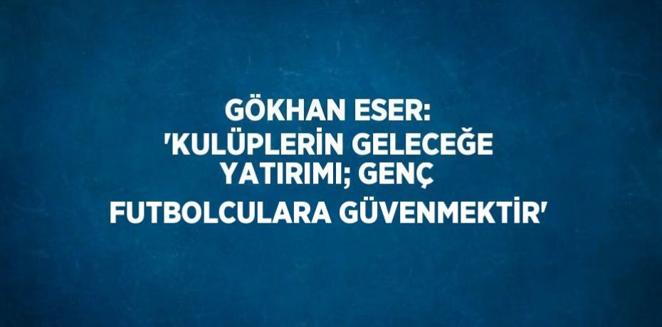 GÖKHAN ESER: 'KULÜPLERİN GELECEĞE YATIRIMI; GENÇ FUTBOLCULARA GÜVENMEKTİR'