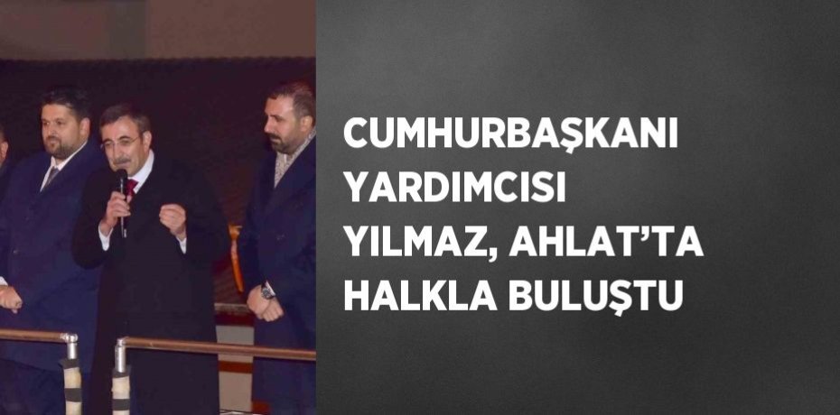 CUMHURBAŞKANI YARDIMCISI YILMAZ, AHLAT’TA HALKLA BULUŞTU