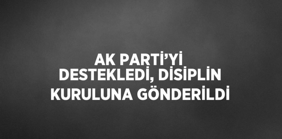 AK PARTİ’Yİ DESTEKLEDİ, DİSİPLİN KURULUNA GÖNDERİLDİ