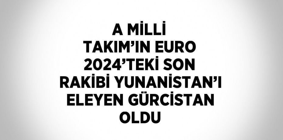 A MİLLİ TAKIM’IN EURO 2024’TEKİ SON RAKİBİ YUNANİSTAN’I ELEYEN GÜRCİSTAN OLDU