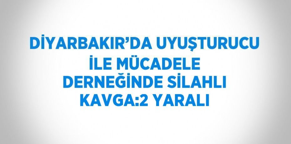 DİYARBAKIR’DA UYUŞTURUCU İLE MÜCADELE DERNEĞİNDE SİLAHLI KAVGA:2 YARALI