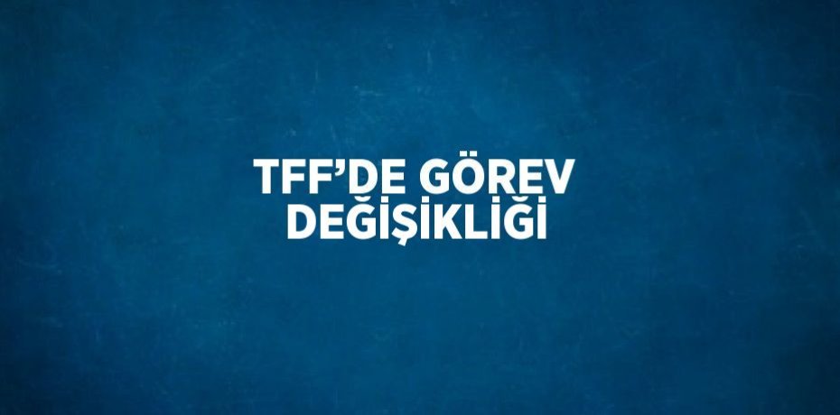 TFF’DE GÖREV DEĞİŞİKLİĞİ