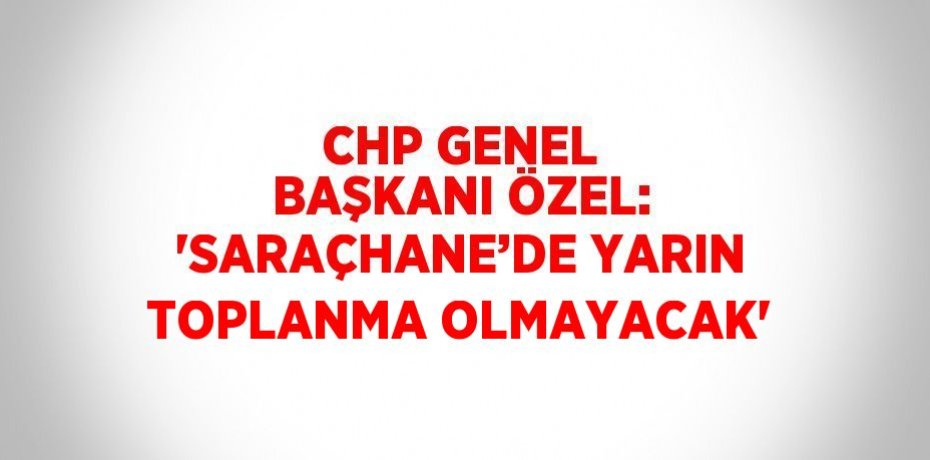 CHP GENEL BAŞKANI ÖZEL: 'SARAÇHANE’DE YARIN TOPLANMA OLMAYACAK'