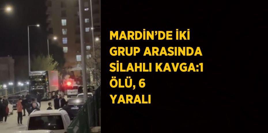 MARDİN’DE İKİ GRUP ARASINDA SİLAHLI KAVGA:1 ÖLÜ, 6 YARALI