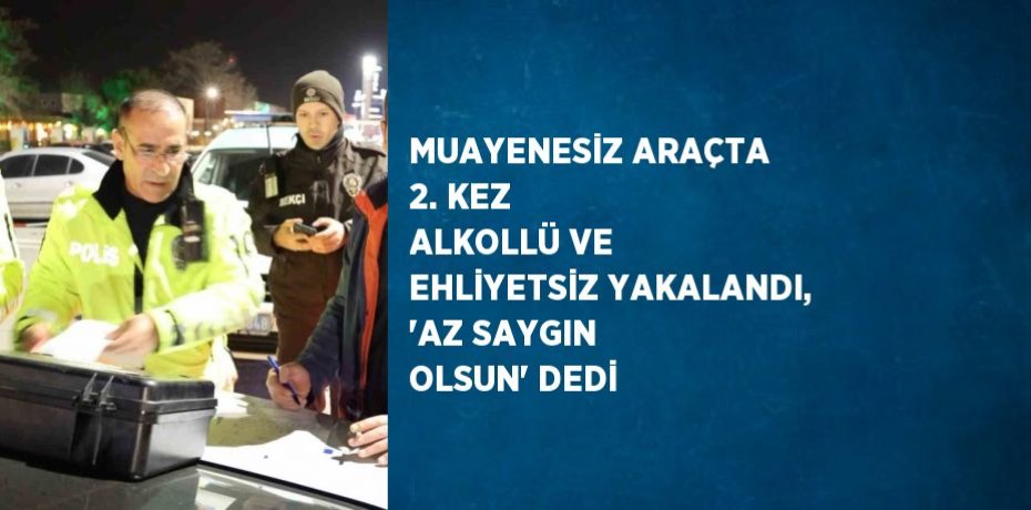 MUAYENESİZ ARAÇTA 2. KEZ ALKOLLÜ VE EHLİYETSİZ YAKALANDI, 'AZ SAYGIN OLSUN' DEDİ
