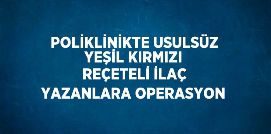 POLİKLİNİKTE USULSÜZ YEŞİL KIRMIZI REÇETELİ İLAÇ YAZANLARA OPERASYON