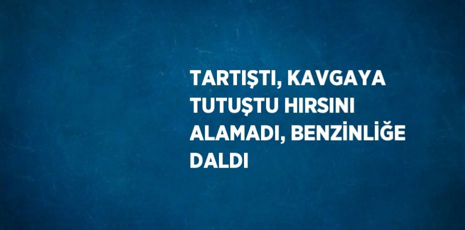 TARTIŞTI, KAVGAYA TUTUŞTU HIRSINI ALAMADI, BENZİNLİĞE DALDI