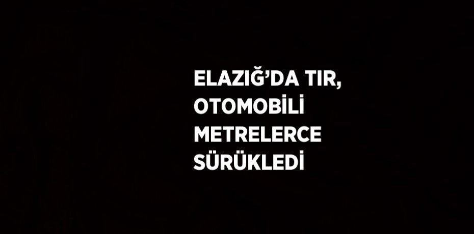 ELAZIĞ’DA TIR, OTOMOBİLİ METRELERCE SÜRÜKLEDİ