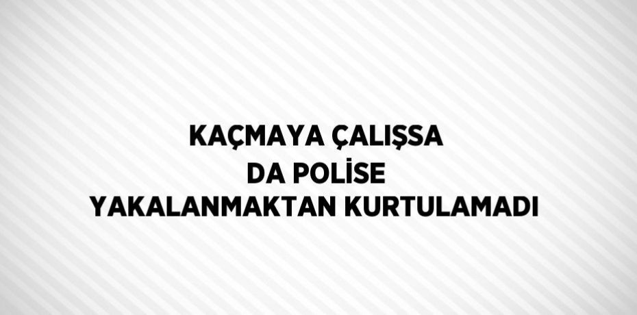 KAÇMAYA ÇALIŞSA DA POLİSE YAKALANMAKTAN KURTULAMADI