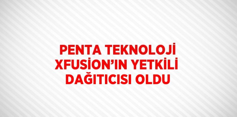 PENTA TEKNOLOJİ XFUSİON’IN YETKİLİ DAĞITICISI OLDU