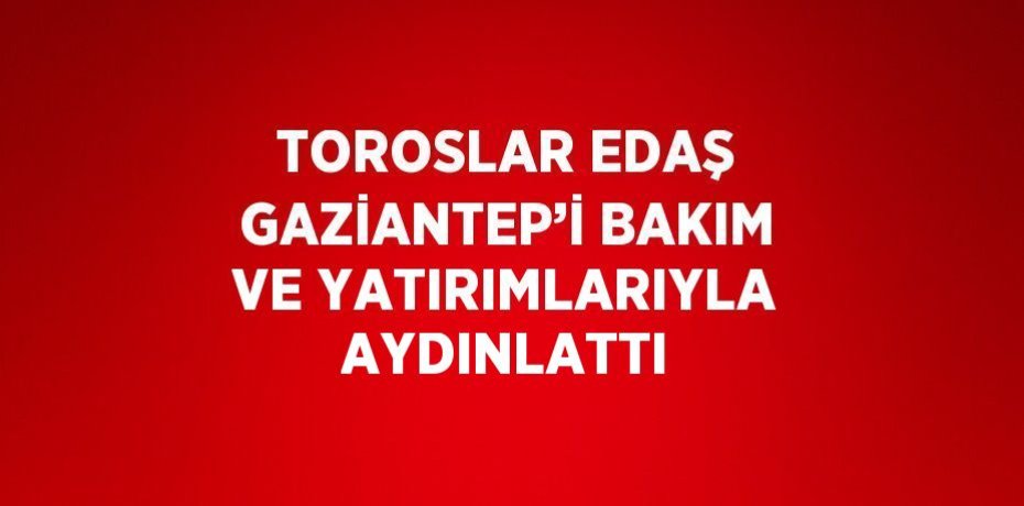 TOROSLAR EDAŞ GAZİANTEP’İ BAKIM VE YATIRIMLARIYLA AYDINLATTI