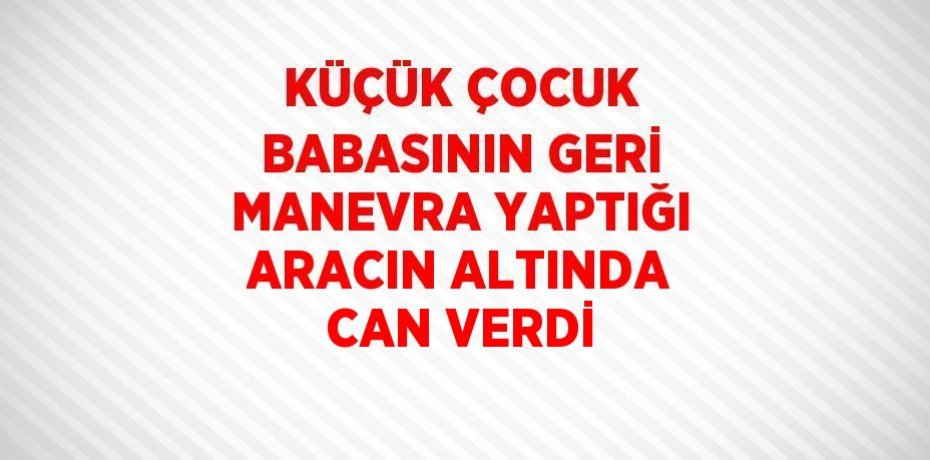 KÜÇÜK ÇOCUK BABASININ GERİ MANEVRA YAPTIĞI ARACIN ALTINDA CAN VERDİ