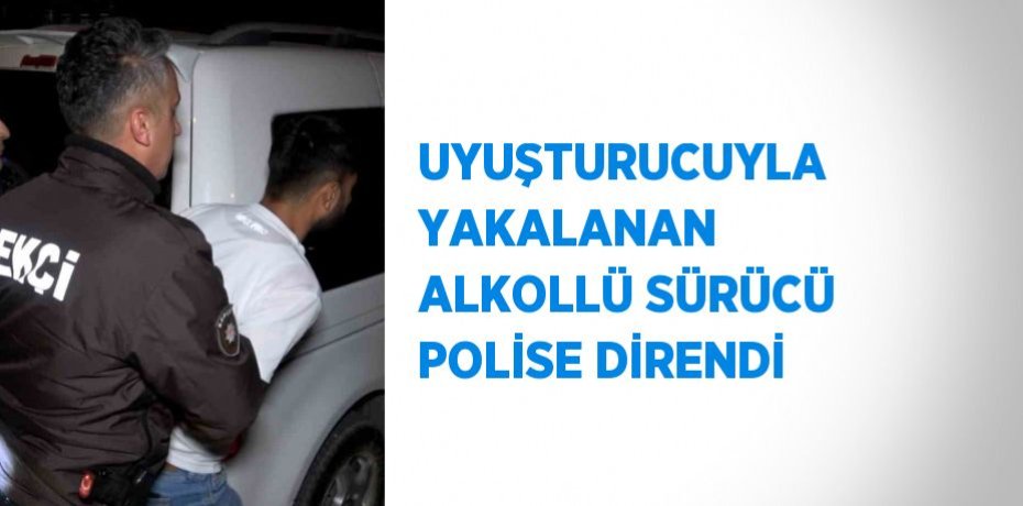 UYUŞTURUCUYLA YAKALANAN ALKOLLÜ SÜRÜCÜ POLİSE DİRENDİ