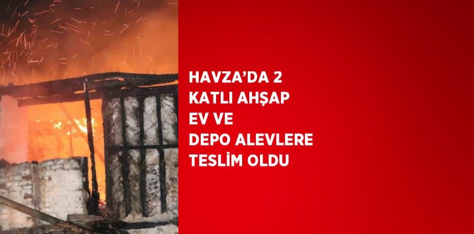 HAVZA’DA 2 KATLI AHŞAP EV VE DEPO ALEVLERE TESLİM OLDU