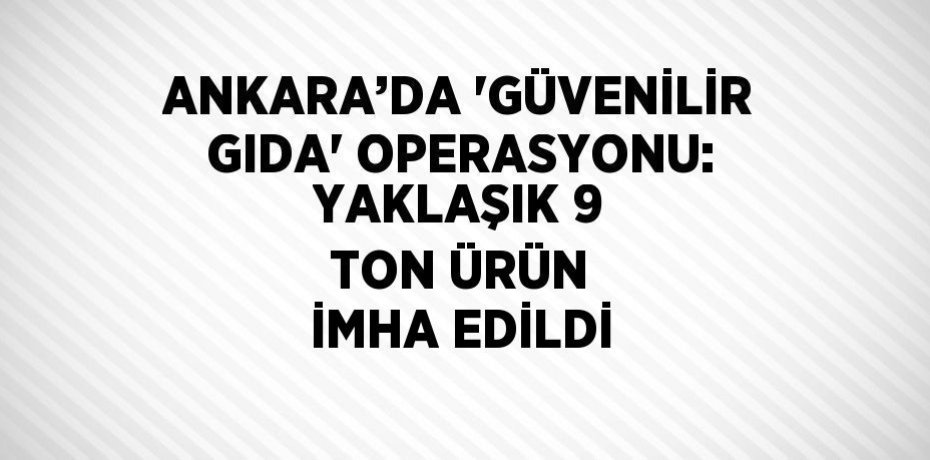 ANKARA’DA 'GÜVENİLİR GIDA' OPERASYONU: YAKLAŞIK 9 TON ÜRÜN İMHA EDİLDİ
