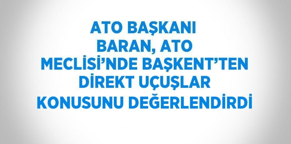 ATO BAŞKANI BARAN, ATO MECLİSİ’NDE BAŞKENT’TEN DİREKT UÇUŞLAR KONUSUNU DEĞERLENDİRDİ