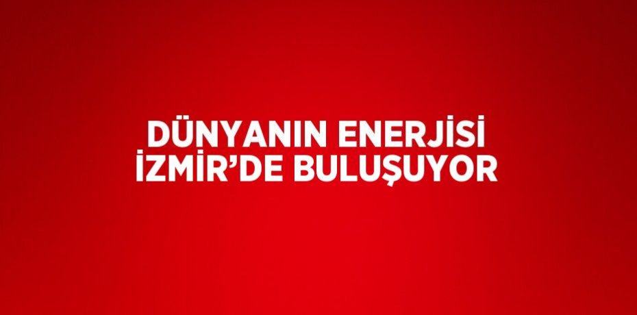 DÜNYANIN ENERJİSİ İZMİR’DE BULUŞUYOR