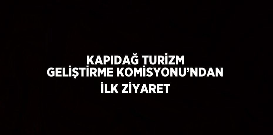 KAPIDAĞ TURİZM GELİŞTİRME KOMİSYONU’NDAN İLK ZİYARET