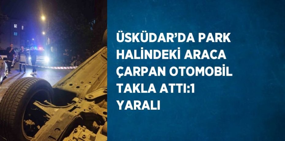 ÜSKÜDAR’DA PARK HALİNDEKİ ARACA ÇARPAN OTOMOBİL TAKLA ATTI:1 YARALI
