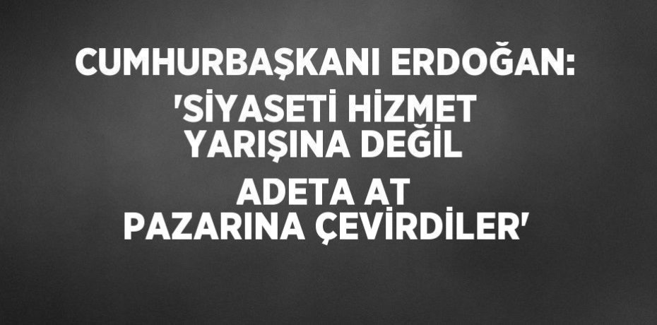 CUMHURBAŞKANI ERDOĞAN: 'SİYASETİ HİZMET YARIŞINA DEĞİL ADETA AT PAZARINA ÇEVİRDİLER'