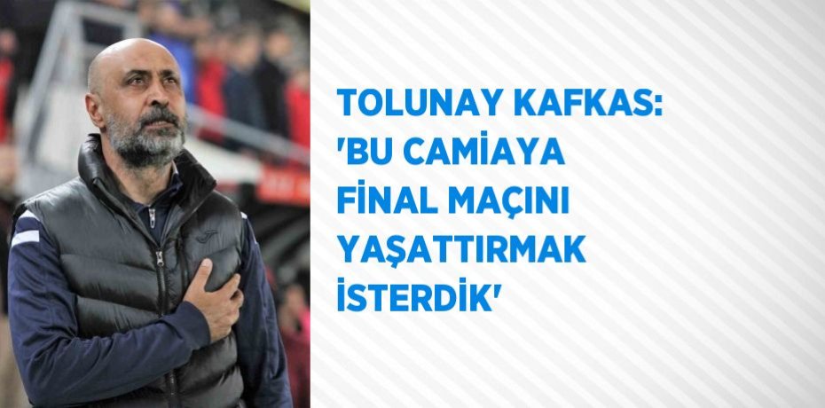 TOLUNAY KAFKAS: 'BU CAMİAYA FİNAL MAÇINI YAŞATTIRMAK İSTERDİK'