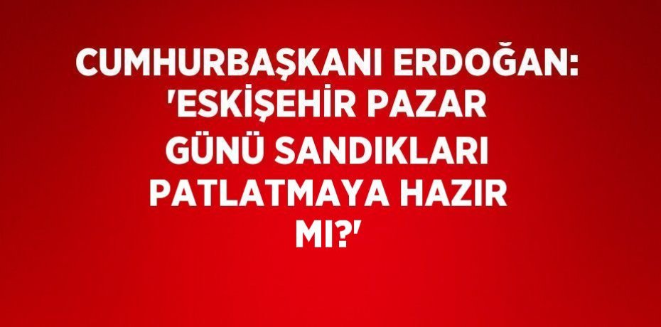 CUMHURBAŞKANI ERDOĞAN: 'ESKİŞEHİR PAZAR GÜNÜ SANDIKLARI PATLATMAYA HAZIR MI?'