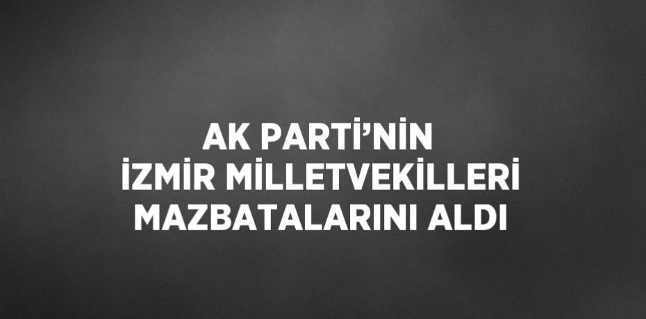 AK PARTİ’NİN İZMİR MİLLETVEKİLLERİ MAZBATALARINI ALDI