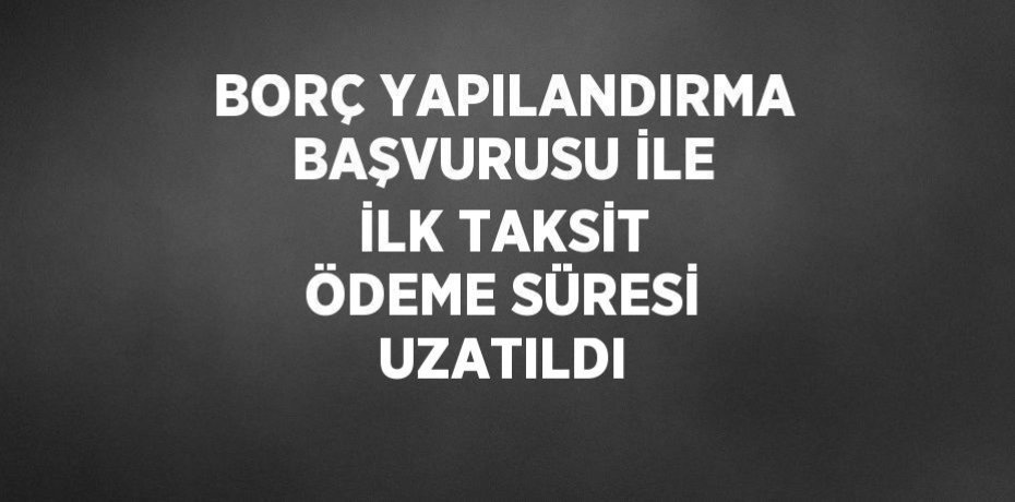 BORÇ YAPILANDIRMA BAŞVURUSU İLE İLK TAKSİT ÖDEME SÜRESİ UZATILDI
