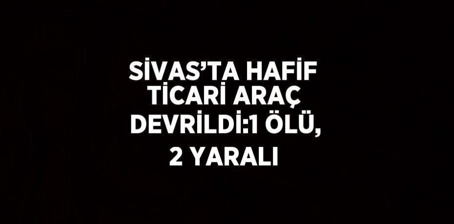 SİVAS’TA HAFİF TİCARİ ARAÇ DEVRİLDİ:1 ÖLÜ, 2 YARALI