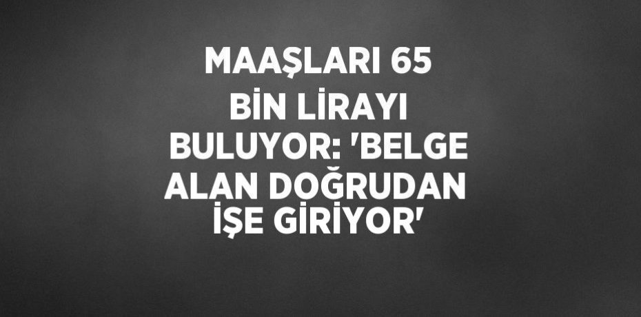 MAAŞLARI 65 BİN LİRAYI BULUYOR: 'BELGE ALAN DOĞRUDAN İŞE GİRİYOR'