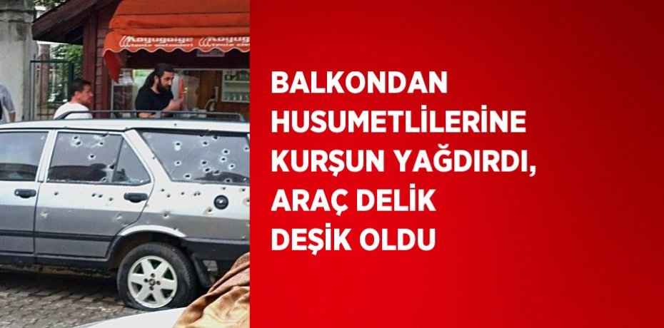 BALKONDAN HUSUMETLİLERİNE KURŞUN YAĞDIRDI, ARAÇ DELİK DEŞİK OLDU