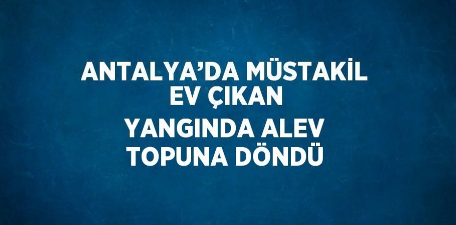 ANTALYA’DA MÜSTAKİL EV ÇIKAN YANGINDA ALEV TOPUNA DÖNDÜ